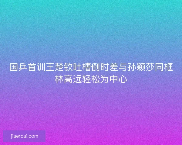 国乒首训王楚钦吐槽倒时差与孙颖莎同框林高远轻松为中心