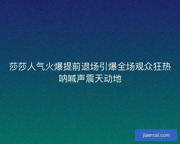 莎莎人气火爆提前退场引爆全场观众狂热呐喊声震天动地