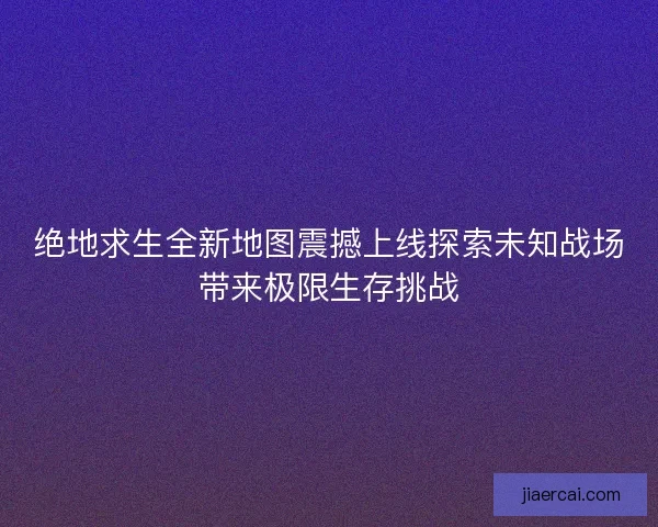 绝地求生全新地图震撼上线探索未知战场带来极限生存挑战
