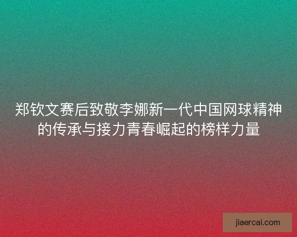 郑钦文赛后致敬李娜新一代中国网球精神的传承与接力青春崛起的榜样力量 郑钦文赛后致敬李娜新一代中国网球精神的传承与接力青春崛起的榜样力量