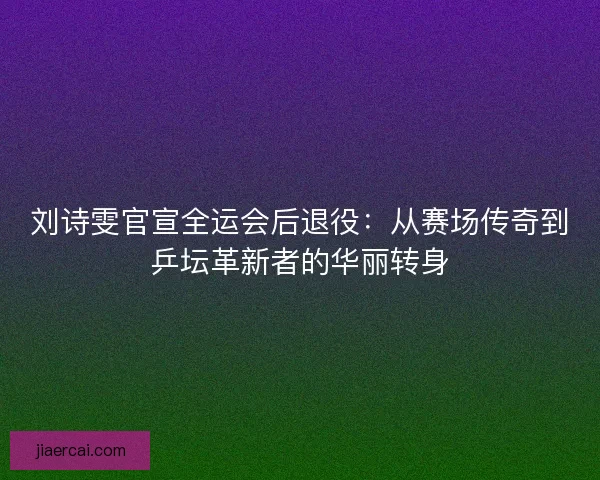 刘诗雯官宣全运会后退役：从赛场传奇到乒坛革新者的华丽转身