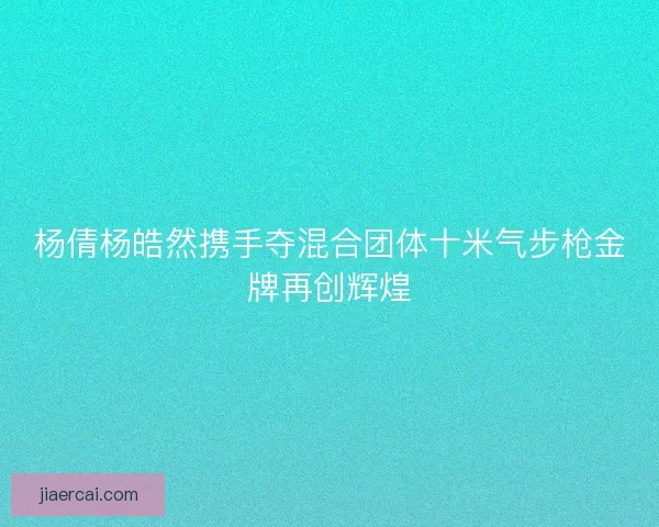 杨倩杨皓然携手夺混合团体十米气步枪金牌再创辉煌