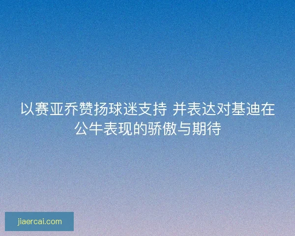 以赛亚乔赞扬球迷支持 并表达对基迪在公牛表现的骄傲与期待