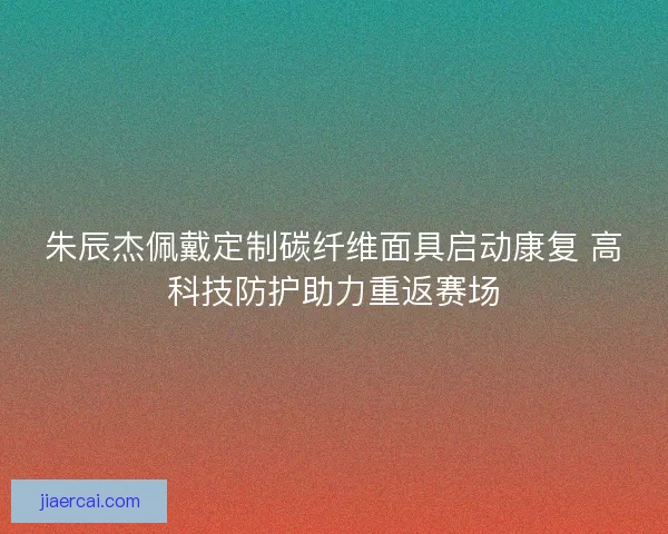 朱辰杰佩戴定制碳纤维面具启动康复 高科技防护助力重返赛场