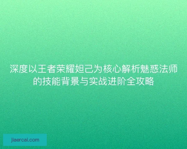 深度以王者荣耀妲己为核心解析魅惑法师的技能背景与实战进阶全攻略