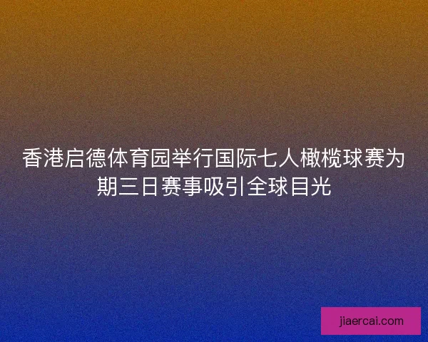 香港启德体育园举行国际七人橄榄球赛为期三日赛事吸引全球目光
