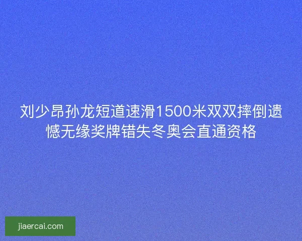 刘少昂孙龙短道速滑1500米双双摔倒遗憾无缘奖牌错失冬奥会直通资格