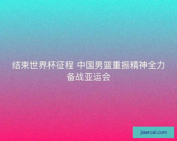 结束世界杯征程 中国男篮重振精神全力备战亚运会 结束世界杯征程 中国男篮重振精神全力备战亚运会
