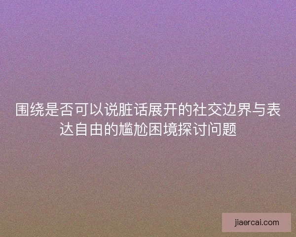 围绕是否可以说脏话展开的社交边界与表达自由的尴尬困境探讨问题