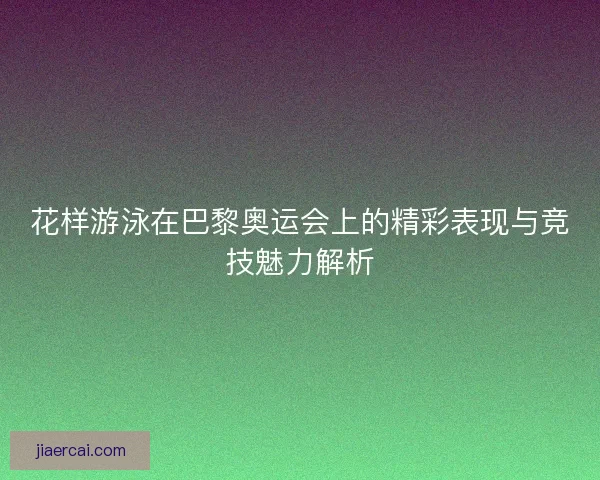 花样游泳在巴黎奥运会上的精彩表现与竞技魅力解析