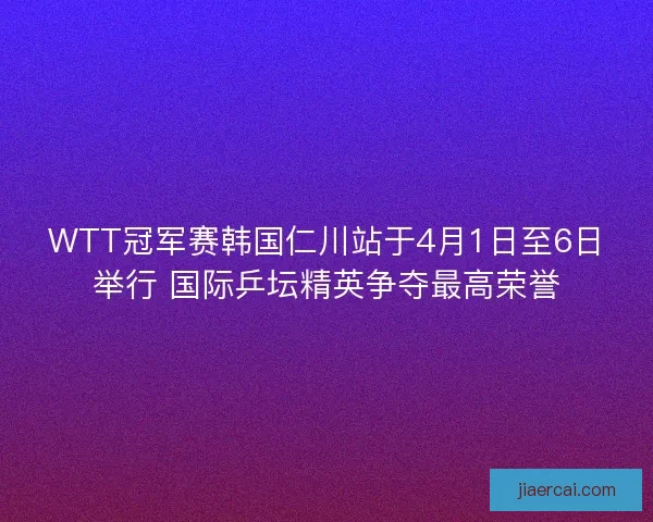 WTT冠军赛韩国仁川站于4月1日至6日举行 国际乒坛精英争夺最高荣誉