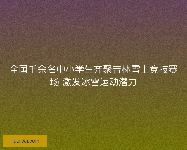 全国千余名中小学生齐聚吉林雪上竞技赛场 激发冰雪运动潜力