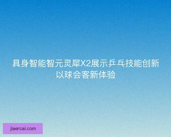 具身智能智元灵犀X2展示乒乓技能创新以球会客新体验 具身智能智元灵犀X2展示乒乓技能创新以球会客新体验