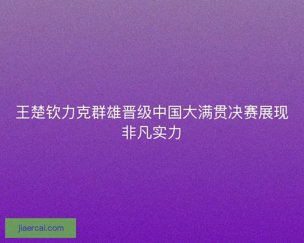 王楚钦力克群雄晋级中国大满贯决赛展现非凡实力