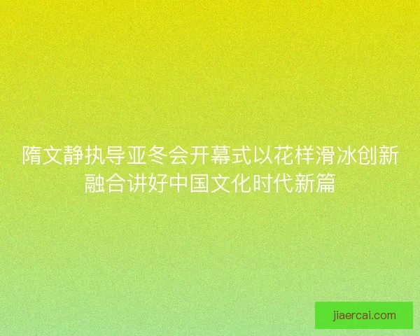 隋文静执导亚冬会开幕式以花样滑冰创新融合讲好中国文化时代新篇